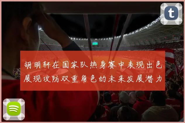 胡明轩在国家队热身赛中表现出色展现攻防双重角色的未来发展潜力