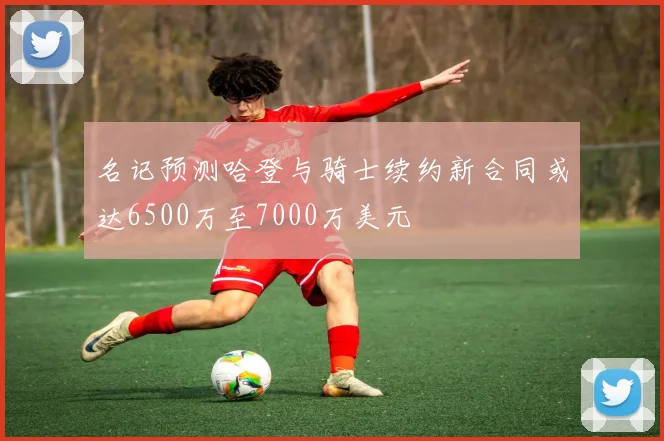名记预测哈登与骑士续约新合同或达6500万至7000万美元