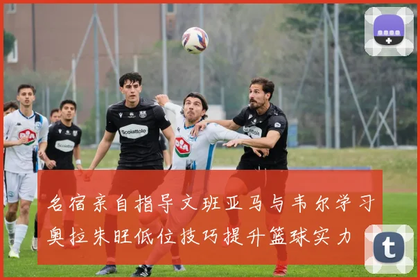 名宿亲自指导文班亚马与韦尔学习奥拉朱旺低位技巧提升篮球实力