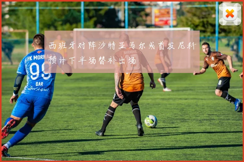 西班牙对阵沙特亚马尔或首发尼科预计下半场替补出场
