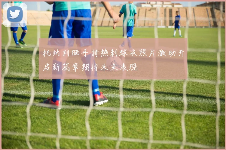 托纳利晒手持热刺球衣照片激动开启新篇章期待未来表现