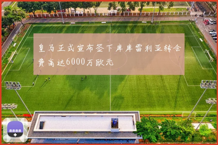 皇马正式宣布签下库库雷利亚转会费高达6000万欧元
