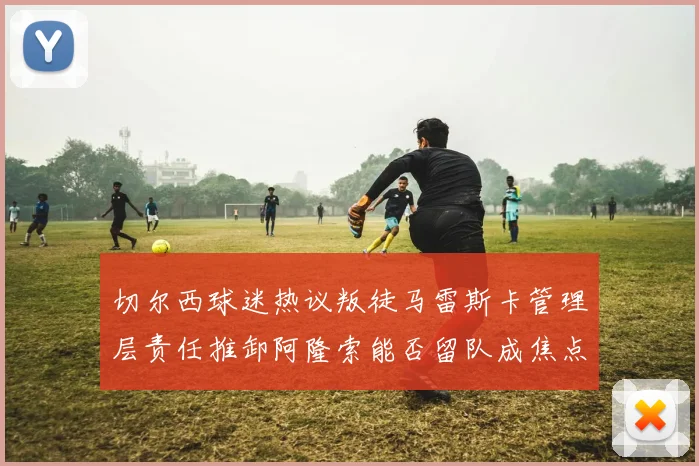 切尔西球迷热议叛徒马雷斯卡管理层责任推卸阿隆索能否留队成焦点