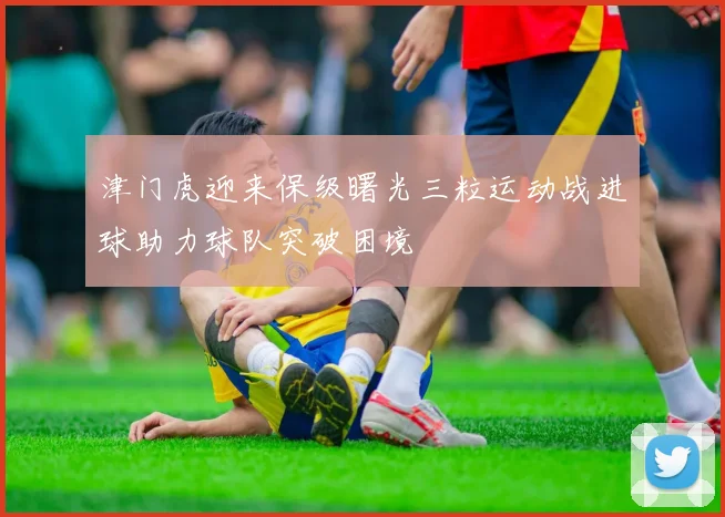 津门虎迎来保级曙光三粒运动战进球助力球队突破困境