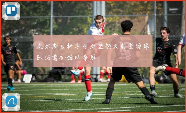 皮尔斯分析字母加盟热火前景称球队仍需补强以争冠