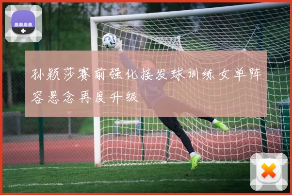 孙颖莎赛前强化接发球训练女单阵容悬念再度升级