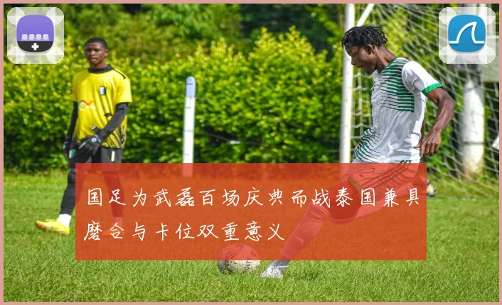 国足为武磊百场庆典而战泰国兼具磨合与卡位双重意义