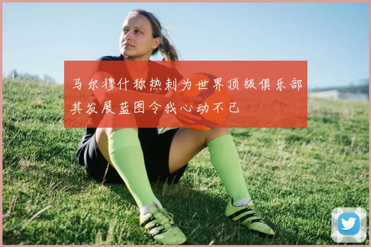 马尔穆什称热刺为世界顶级俱乐部其发展蓝图令我心动不已