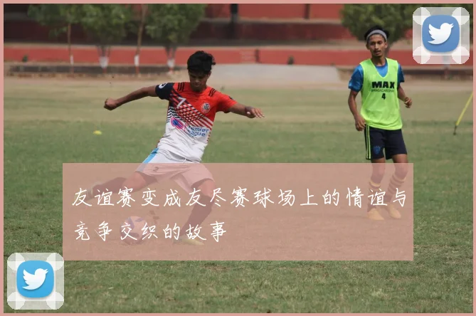 友谊赛变成友尽赛球场上的情谊与竞争交织的故事