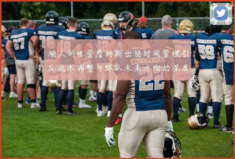 湖人训练营詹姆斯出场时间管理引发战术调整与球队未来方向的深度探讨