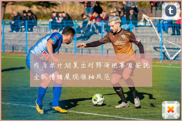 内马尔计划复出对阵海地赛后安抚全队情绪展现领袖风范