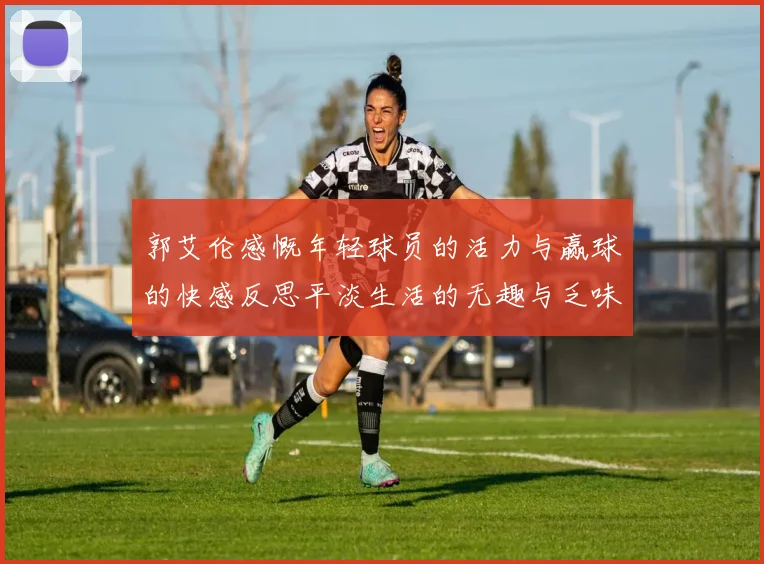 郭艾伦感慨年轻球员的活力与赢球的快感反思平淡生活的无趣与乏味