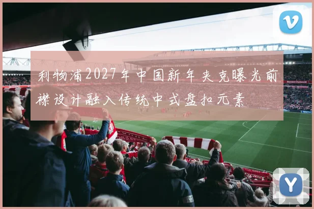 利物浦2027年中国新年夹克曝光前襟设计融入传统中式盘扣元素