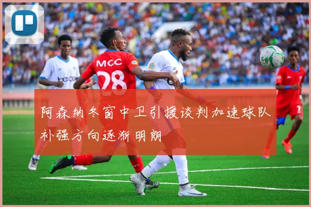 阿森纳冬窗中卫引援谈判加速球队补强方向逐渐明朗