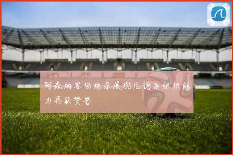 阿森纳客场绝杀展现厄德高组织能力再获赞誉