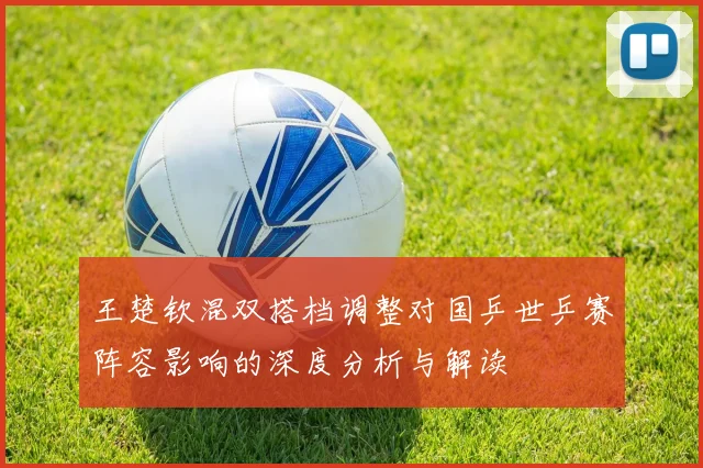 王楚钦混双搭档调整对国乒世乒赛阵容影响的深度分析与解读
