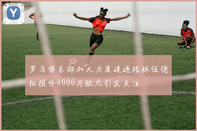 罗马俱乐部加大力度追逐格林伍德拟报价4000万欧元引发关注