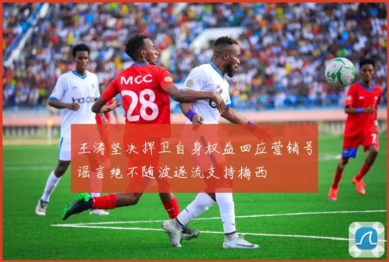 王涛坚决捍卫自身权益回应营销号谣言绝不随波逐流支持梅西